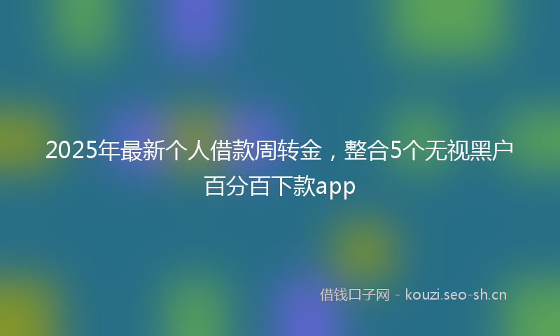 2025年最新个人借款周转金，整合5个无视黑户百分百下款app
