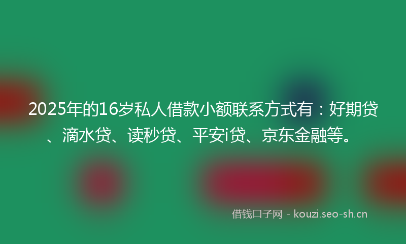 2025年的16岁私人借款小额联系方式有：好期贷、滴水贷、读秒贷、平安i贷、京东金融等。