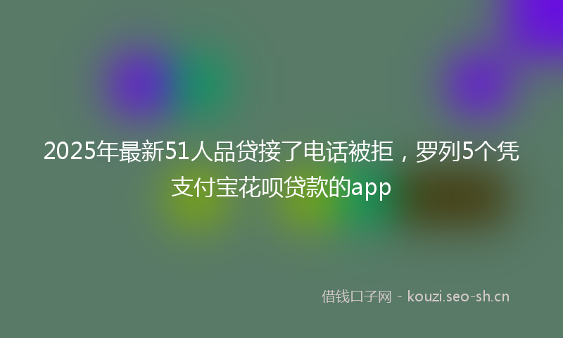2025年最新51人品贷接了电话被拒，罗列5个凭支付宝花呗贷款的app