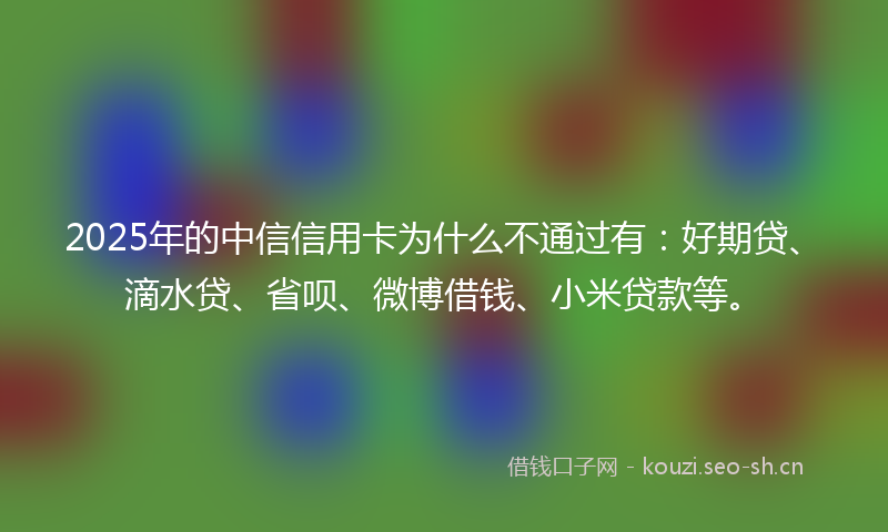 2025年的中信信用卡为什么不通过有：好期贷、滴水贷、省呗、微博借钱、小米贷款等。