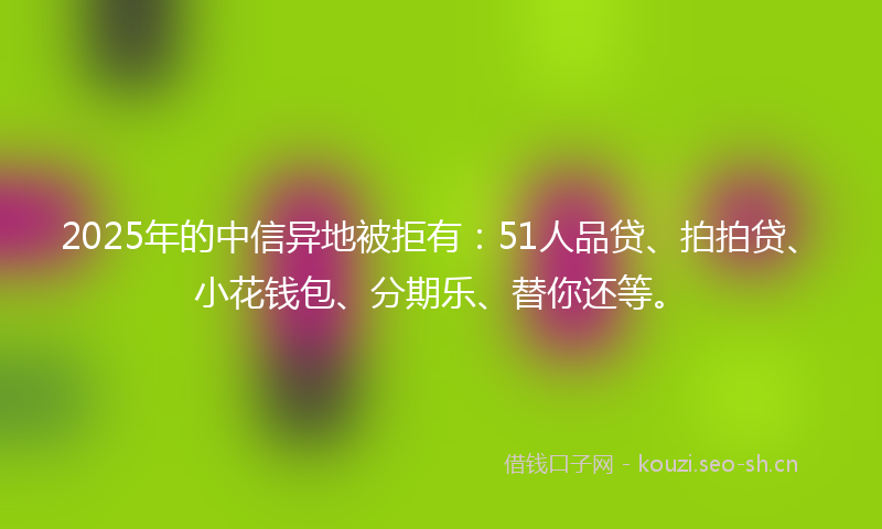 2025年的中信异地被拒有：51人品贷、拍拍贷、小花钱包、分期乐、替你还等。