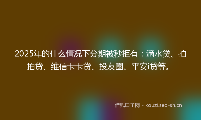 2025年的什么情况下分期被秒拒有：滴水贷、拍拍贷、维信卡卡贷、投友圈、平安i贷等。