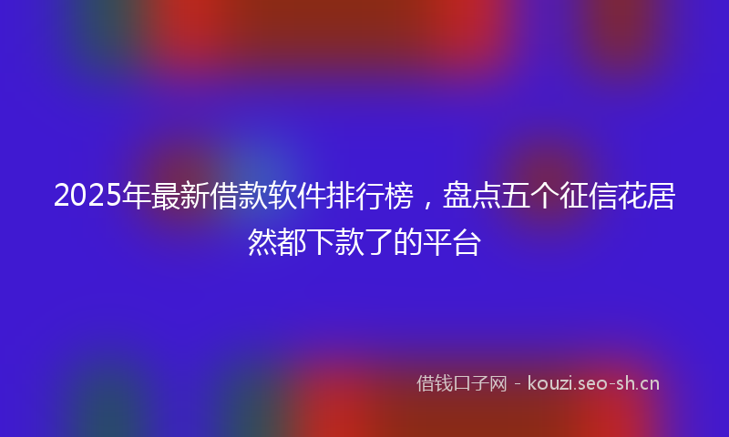 2025年最新借款软件排行榜，盘点五个征信花居然都下款了的平台