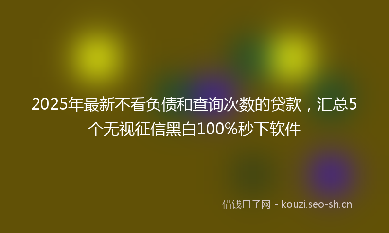 2025年最新不看负债和查询次数的贷款，汇总5个无视征信黑白100%秒下软件