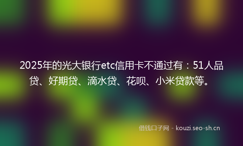 2025年的光大银行etc信用卡不通过有：51人品贷、好期贷、滴水贷、花呗、小米贷款等。