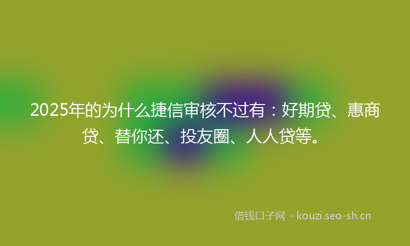 2025年的为什么捷信审核不过有：好期贷、惠商贷、替你还、投友圈、人人贷等。