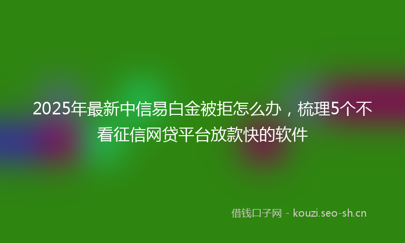 2025年最新中信易白金被拒怎么办，梳理5个不看征信网贷平台放款快的软件