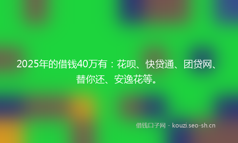 2025年的借钱40万有：花呗、快贷通、团贷网、替你还、安逸花等。