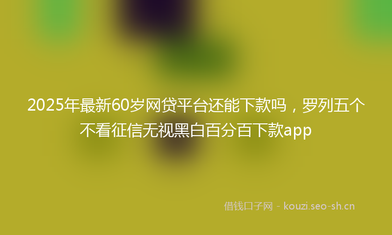 2025年最新60岁网贷平台还能下款吗，罗列五个不看征信无视黑白百分百下款app