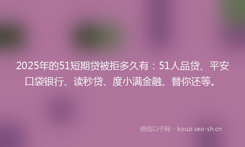 2025年的51短期贷被拒多久有：51人品贷、平安口袋银行、读秒贷、度小满金融、替你还等。