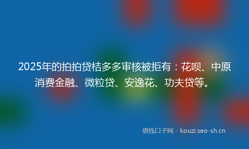2025年的拍拍贷桔多多审核被拒有：花呗、中原消费金融、微粒贷、安逸花、功夫贷等。
