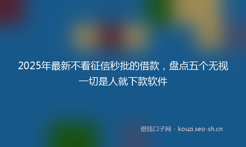 2025年最新不看征信秒批的借款，盘点五个无视一切是人就下款软件