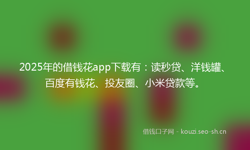 2025年的借钱花app下载有：读秒贷、洋钱罐、百度有钱花、投友圈、小米贷款等。