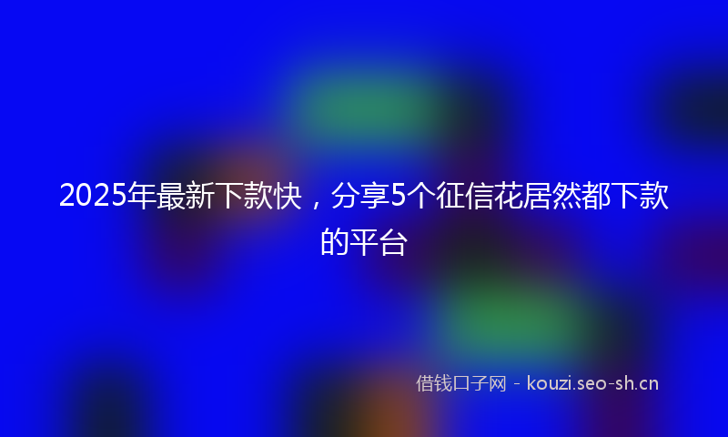 2025年最新下款快，分享5个征信花居然都下款的平台