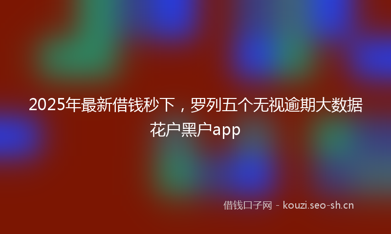 2025年最新借钱秒下，罗列五个无视逾期大数据花户黑户app