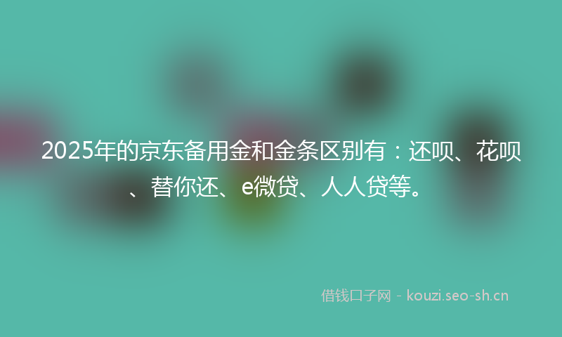 2025年的京东备用金和金条区别有：还呗、花呗、替你还、e微贷、人人贷等。