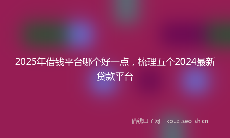 2025年借钱平台哪个好一点，梳理五个2024最新贷款平台