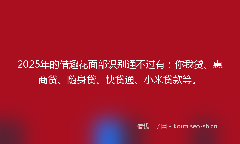 2025年的借趣花面部识别通不过有：你我贷、惠商贷、随身贷、快贷通、小米贷款等。