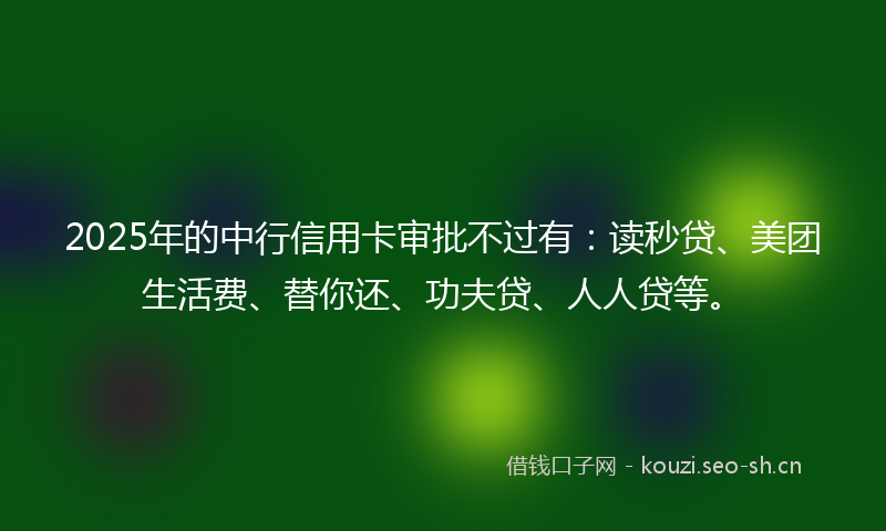2025年的中行信用卡审批不过有：读秒贷、美团生活费、替你还、功夫贷、人人贷等。