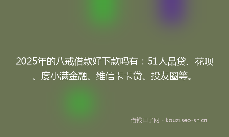 2025年的八戒借款好下款吗有：51人品贷、花呗、度小满金融、维信卡卡贷、投友圈等。