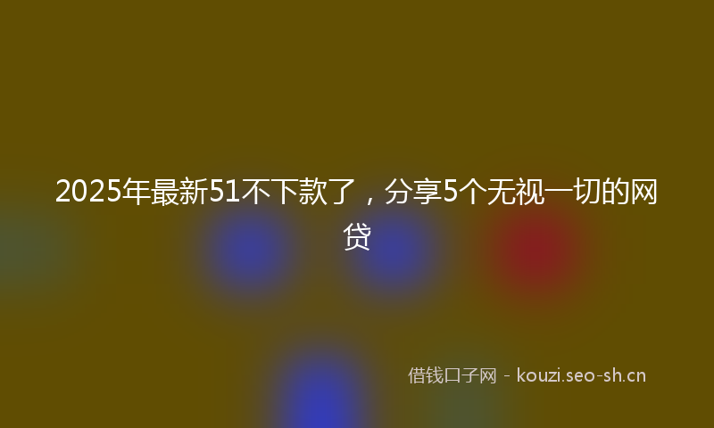 2025年最新51不下款了，分享5个无视一切的网贷
