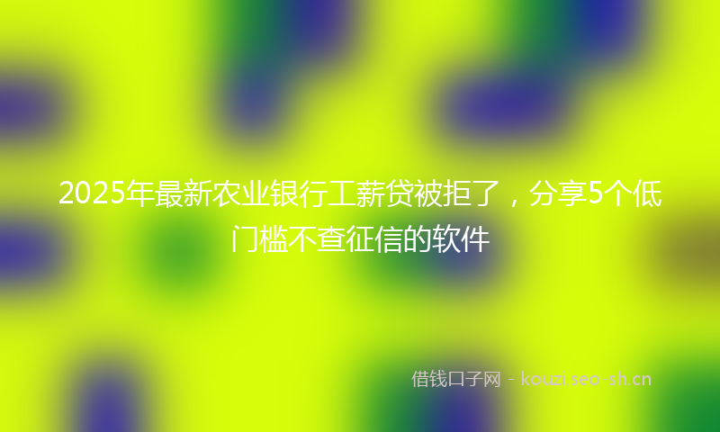 2025年最新农业银行工薪贷被拒了，分享5个低门槛不查征信的软件