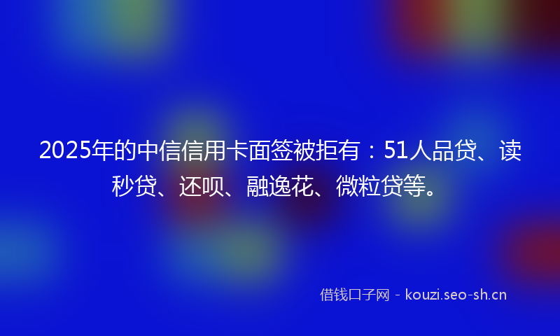 2025年的中信信用卡面签被拒有：51人品贷、读秒贷、还呗、融逸花、微粒贷等。