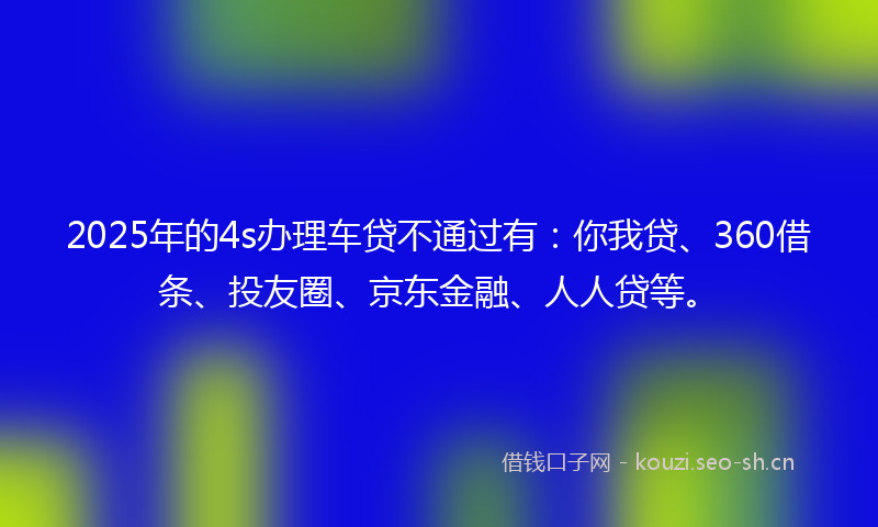 2025年的4s办理车贷不通过有：你我贷、360借条、投友圈、京东金融、人人贷等。