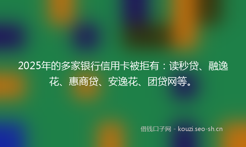 2025年的多家银行信用卡被拒有：读秒贷、融逸花、惠商贷、安逸花、团贷网等。
