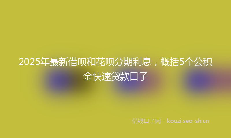 2025年最新借呗和花呗分期利息，概括5个公积金快速贷款口子