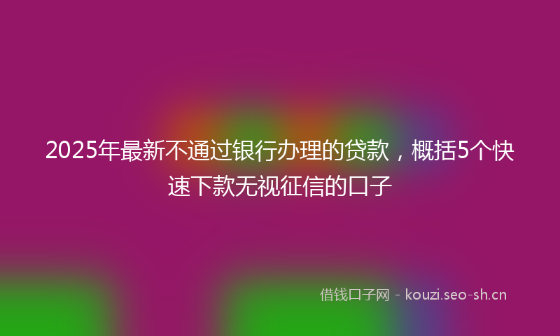 2025年最新不通过银行办理的贷款,概括5个快速下款无视征信的口子