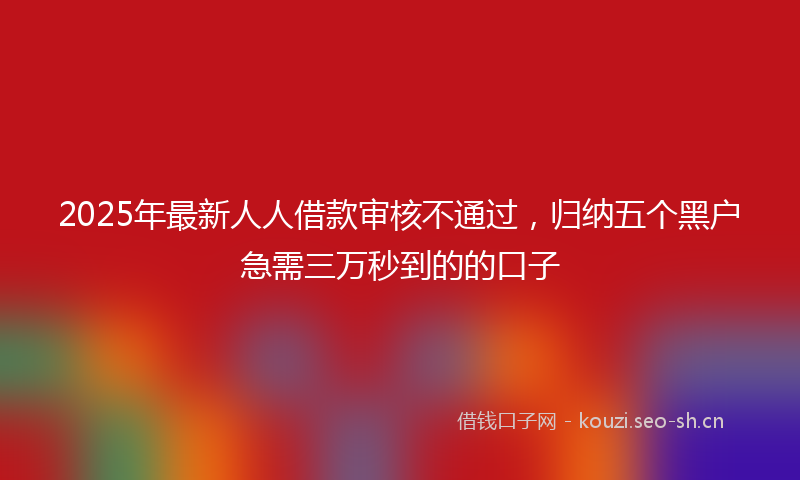 2025年最新人人借款审核不通过，归纳五个黑户急需三万秒到的的口子