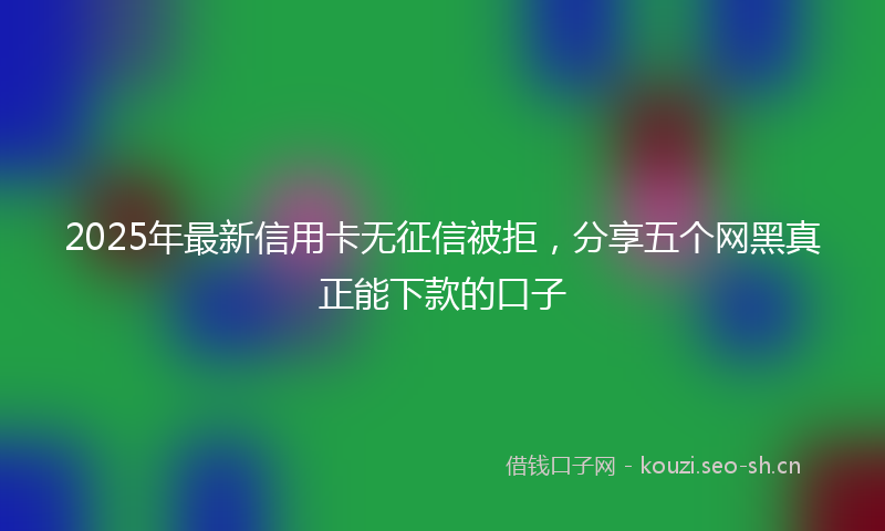 2025年最新信用卡无征信被拒，分享五个网黑真正能下款的口子
