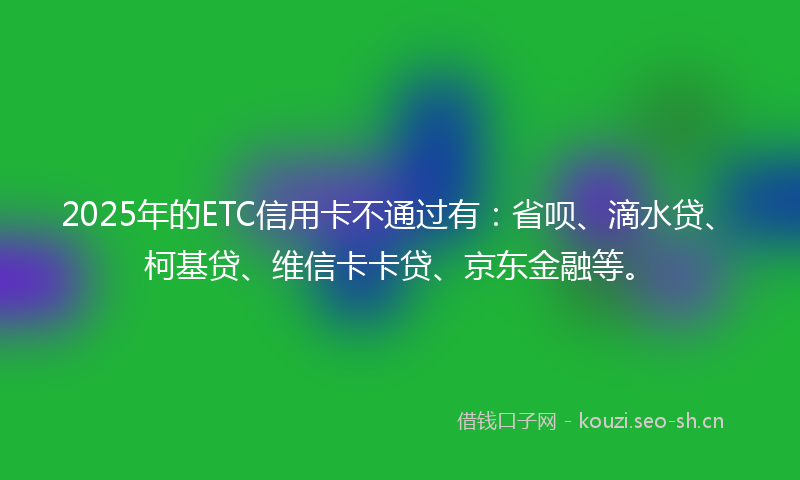 2025年的ETC信用卡不通过有：省呗、滴水贷、柯基贷、维信卡卡贷、京东金融等。