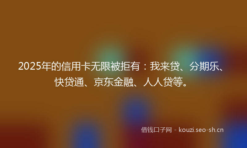 2025年的信用卡无限被拒有：我来贷、分期乐、快贷通、京东金融、人人贷等。