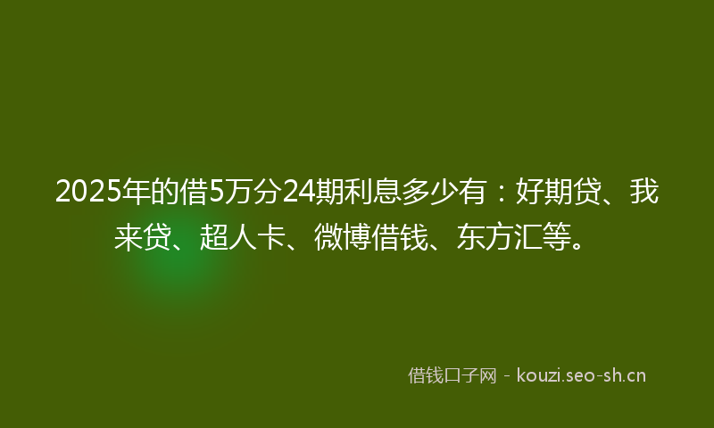2025年的借5万分24期利息多少有：好期贷、我来贷、超人卡、微博借钱、东方汇等。