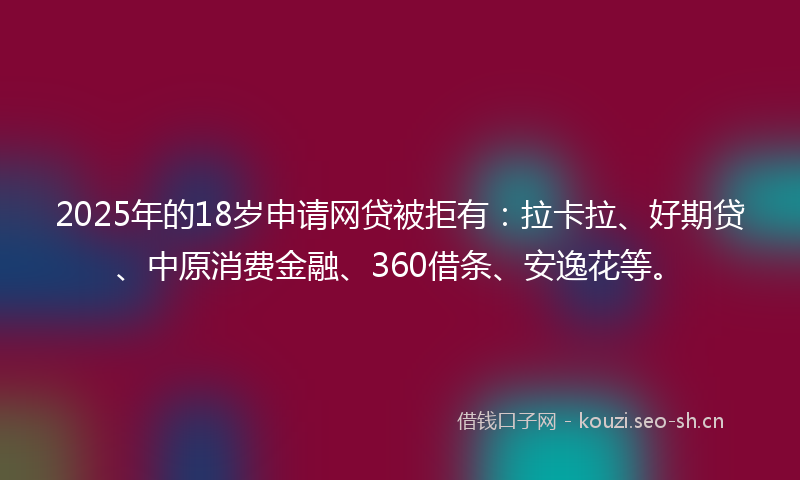 2025年的18岁申请网贷被拒有：拉卡拉、好期贷、中原消费金融、360借条、安逸花等。