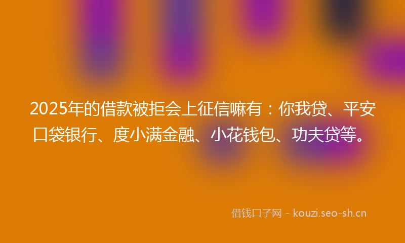 2025年的借款被拒会上征信嘛有：你我贷、平安口袋银行、度小满金融、小花钱包、功夫贷等。