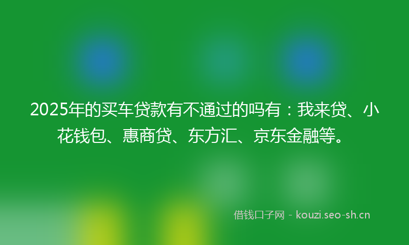 2025年的买车贷款有不通过的吗有：我来贷、小花钱包、惠商贷、东方汇、京东金融等。