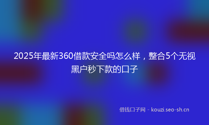 2025年最新360借款安全吗怎么样，整合5个无视黑户秒下款的口子