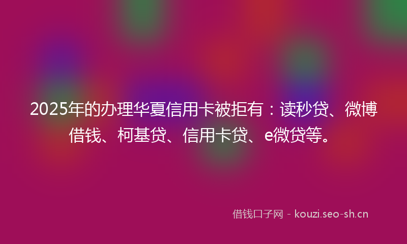 2025年的办理华夏信用卡被拒有：读秒贷、微博借钱、柯基贷、信用卡贷、e微贷等。