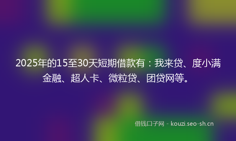 2025年的15至30天短期借款有:我来贷、度小满金融、超人卡、微粒贷、团贷网等。