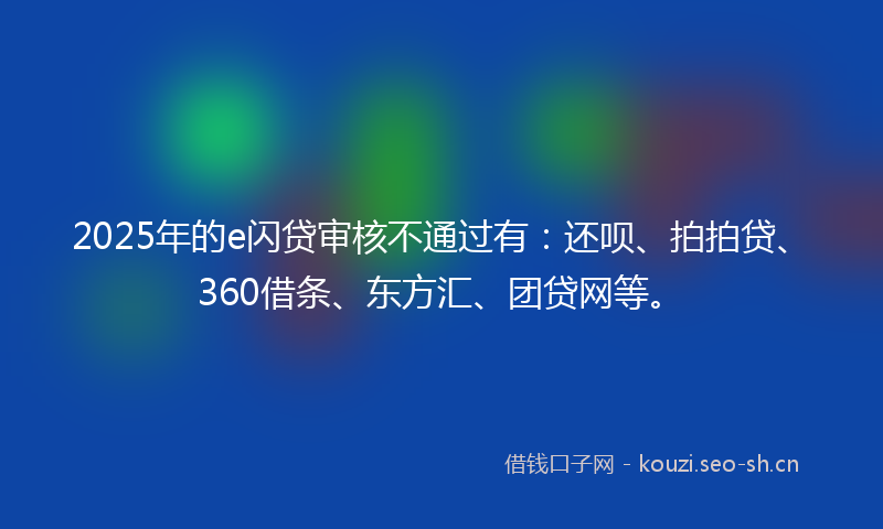 2025年的e闪贷审核不通过有：还呗、拍拍贷、360借条、东方汇、团贷网等。