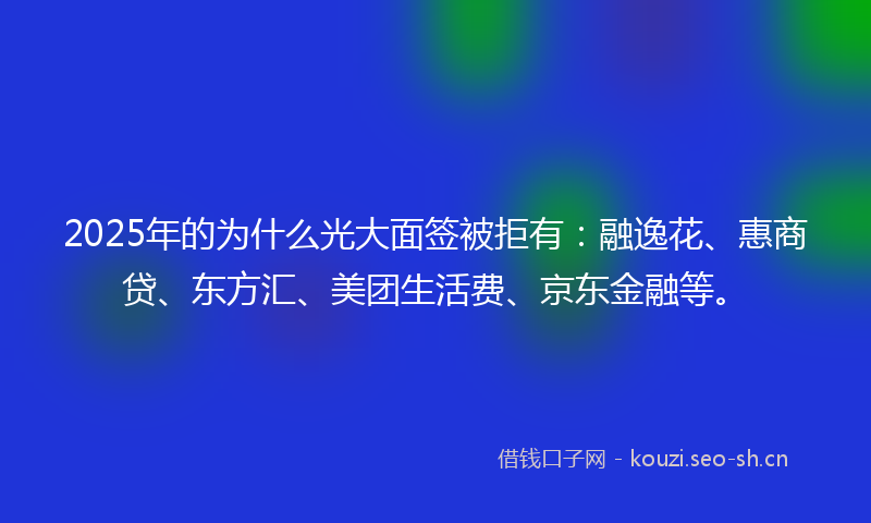 2025年的为什么光大面签被拒有：融逸花、惠商贷、东方汇、美团生活费、京东金融等。