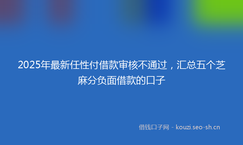 2025年最新任性付借款审核不通过，汇总五个芝麻分负面借款的口子