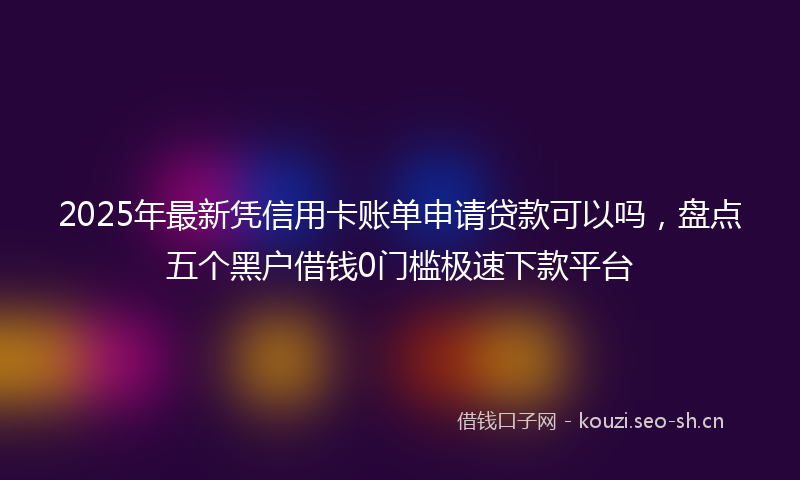 2025年最新凭信用卡账单申请贷款可以吗，盘点五个黑户借钱0门槛极速下款平台
