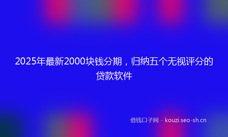 2025年最新2000块钱分期，归纳五个无视评分的贷款软件