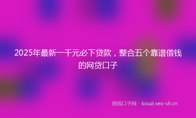 2025年最新一千元必下贷款，整合五个靠谱借钱的网贷口子