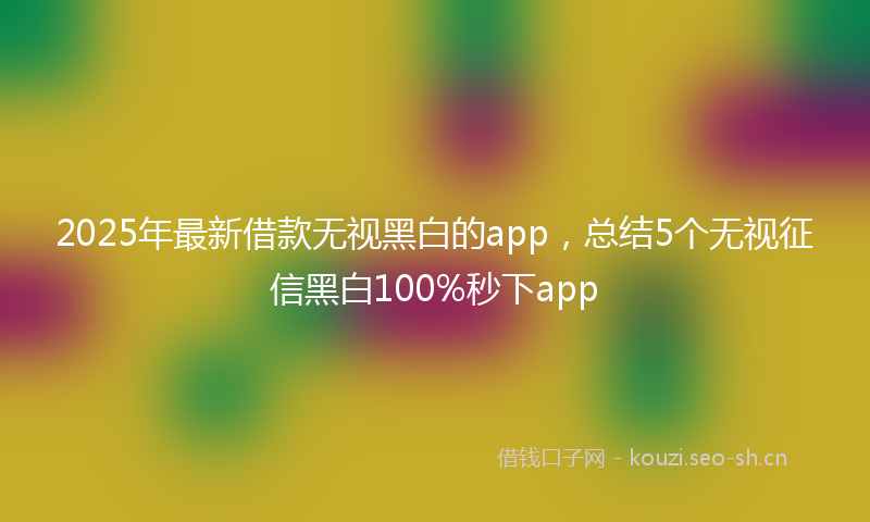 2025年最新借款无视黑白的app，总结5个无视征信黑白100%秒下app