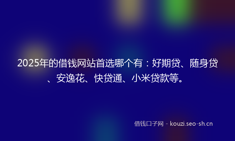 2025年的借钱网站首选哪个有：好期贷、随身贷、安逸花、快贷通、小米贷款等。